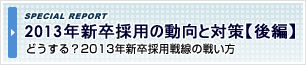 2013年 新卒採用の動向と対策【後編】
~どうする?2013年新卒採用戦線の戦い方